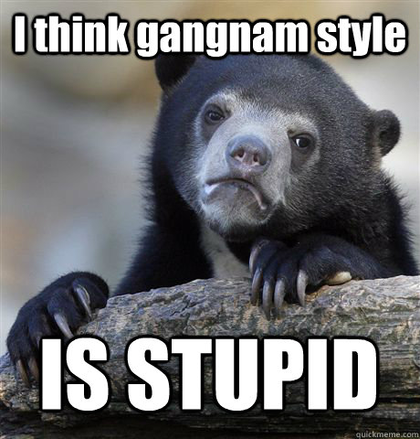 I think gangnam style IS STUPID  Confession Bear
