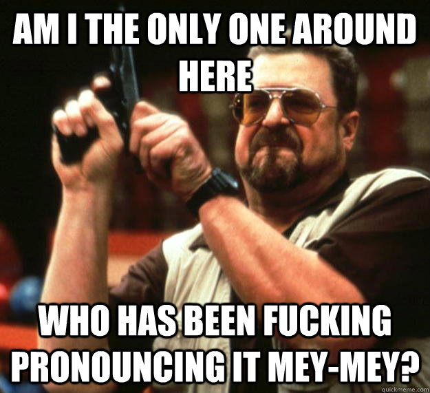 am I the only one around here Who has been fucking pronouncing it mey-mey? - am I the only one around here Who has been fucking pronouncing it mey-mey?  Angry Walter