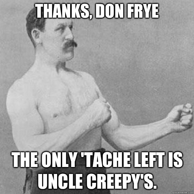 Thanks, Don Frye  The only 'tache left is Uncle Creepy's.  overly manly man
