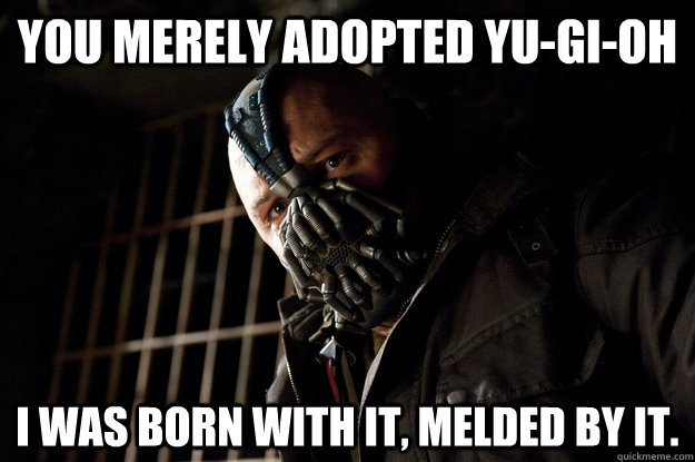 You merely adopted YU-GI-OH I was born with it, melded by it.  Academy Bane