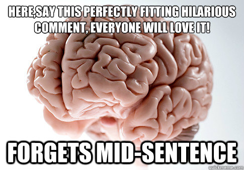 HERE,SAY THIS PERFECTLY FITTING HILARIOUS COMMENT, EVERYONE WILL LOVE IT!
 FORGETS MID-SENTENCE   Scumbag Brain