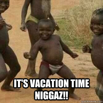  It's vacation time niggaz!!  Its friday niggas