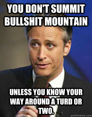 You don't summit Bullshit Mountain  unless you know your way around a turd or two. - You don't summit Bullshit Mountain  unless you know your way around a turd or two.  John Stewart Checkmate