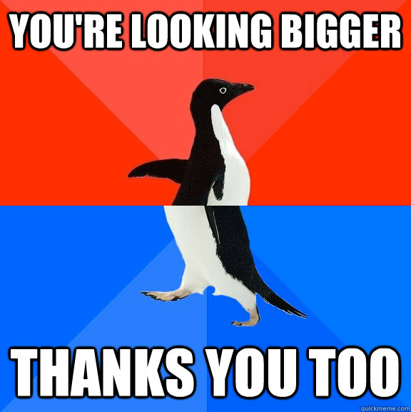 You're looking bigger thanks you too  Socially Awesome Awkward Penguin