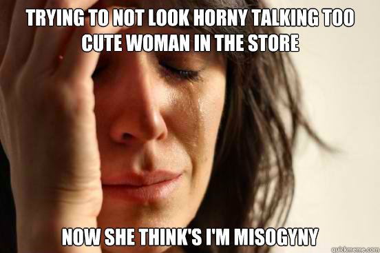 trying to not look horny talking too cute woman in the store now she think's i'm misogyny  First World Problems