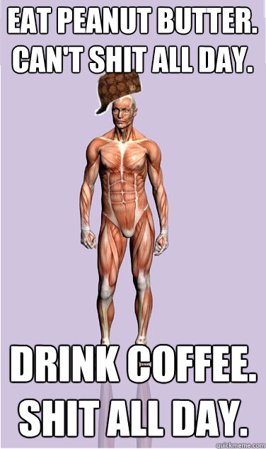 Eat peanut butter.
Can't shit all day. drink coffee.
Shit all day. - Eat peanut butter.
Can't shit all day. drink coffee.
Shit all day.  Misc