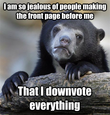 I am so jealous of people making the front page before me That I downvote everything   Confession Bear