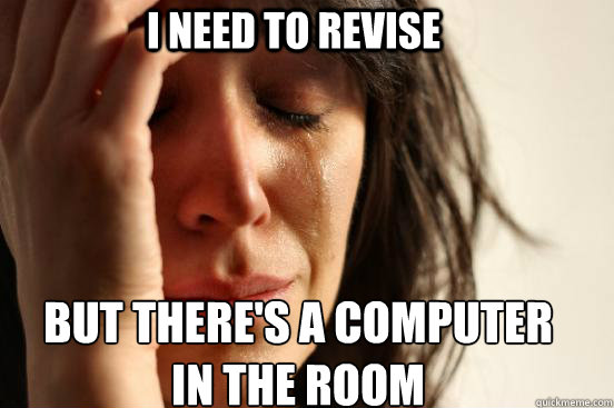 I need to revise But there's a computer 
in the room  First World Problems