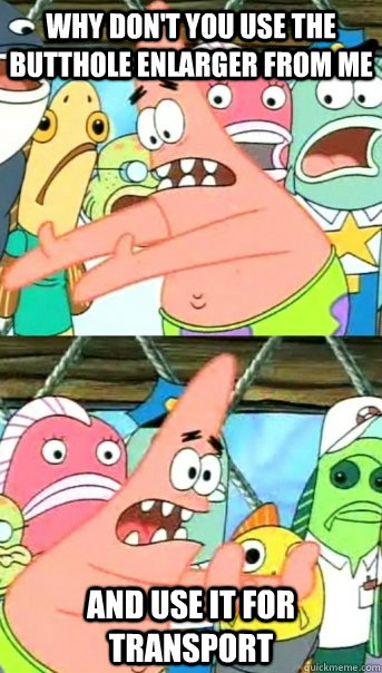 Why don't you use the butthole enlarger from me and use it for transport  Push it somewhere else Patrick