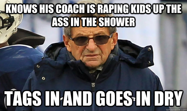 knows his coach is raping kids up the ass in the shower tags in and goes in dry - knows his coach is raping kids up the ass in the shower tags in and goes in dry  Joe Paterno