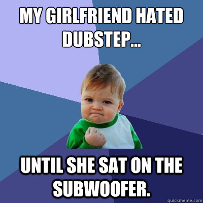 My girlfriend hated dubstep...  until she sat on the subwoofer.  Success Kid