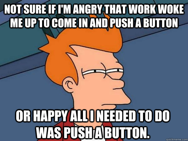Not sure if I'm angry that work woke me up to come in and push a button or happy all i needed to do was push a button. - Not sure if I'm angry that work woke me up to come in and push a button or happy all i needed to do was push a button.  Not sure Fry