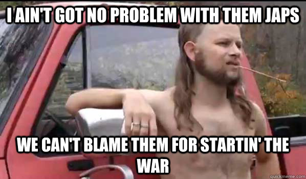 I ain't got no problem with them japs we can't blame them for startin' the war  Almost Politically Correct Redneck