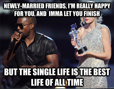 Newly-married friends, I'm really happy for you, and  imma let you finish But the single life is the best life of all time  Imma let you finish