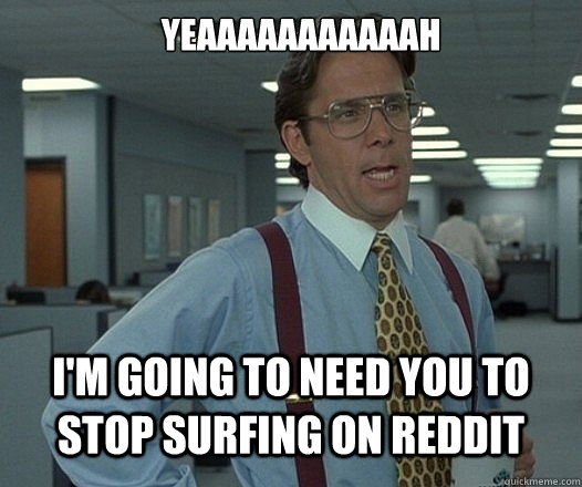 YEAAAAAAAAAAAH I'M GOING TO NEED YOU TO stop surfing on reddit  Lumbergh