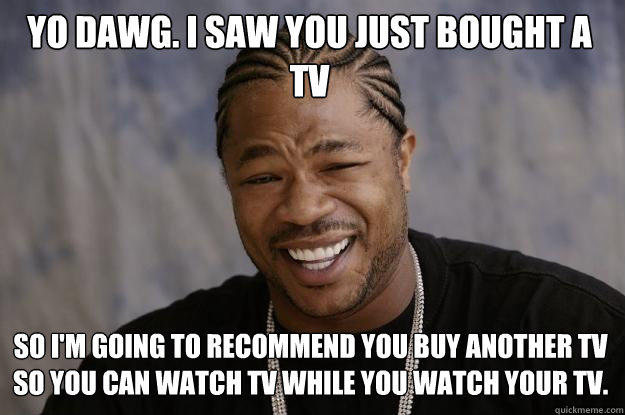 YO DAWG. I SAW YOU JUST BOUGHT A TV so i'M GOING TO RECOMMEND YOU BUY ANOTHER TV SO YOU CAN WATCH TV WHILE YOU WATCH YOUR TV. - YO DAWG. I SAW YOU JUST BOUGHT A TV so i'M GOING TO RECOMMEND YOU BUY ANOTHER TV SO YOU CAN WATCH TV WHILE YOU WATCH YOUR TV.  Xzibit meme