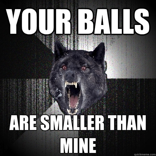 your balls ARE SMALLER THAN MINE  Insanity Wolf