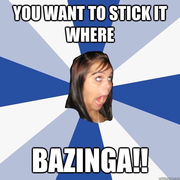 you want to stick it where bazinga!!  Annoying Facebook Girl