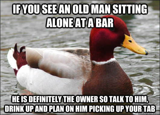 If you see an old man sitting alone at a bar he is definitely the owner so talk to him, drink up and plan on him picking up your tab  Malicious Advice Mallard