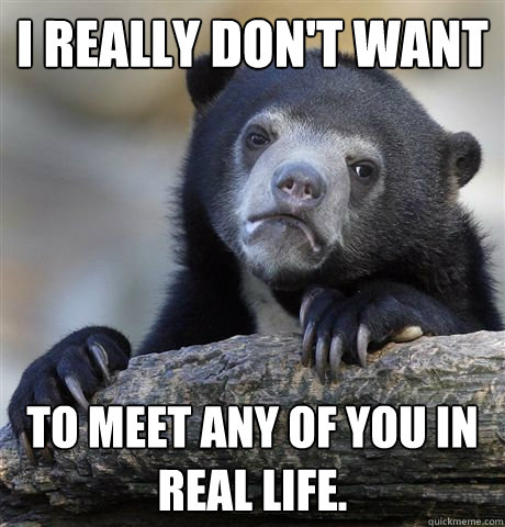 I really don't want to meet any of you in real life.  Confession Bear