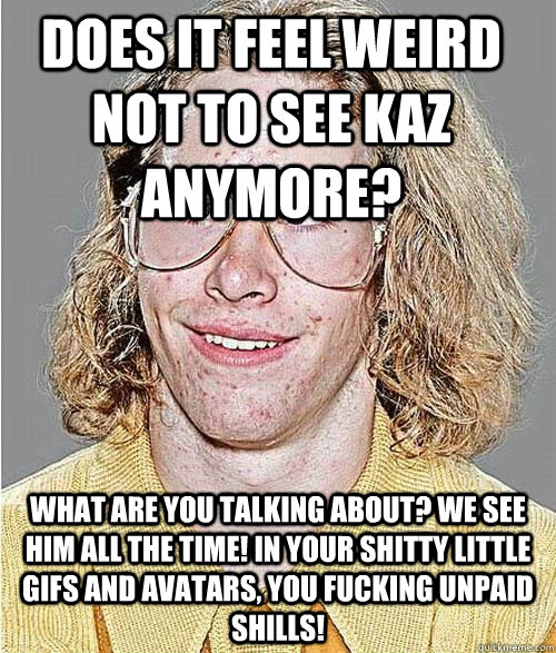 Does it feel weird not to see Kaz anymore?  What ARE YOU TALKING ABOUT? WE SEE HIM ALL THE TIME! IN YOUR SHITTY LITTLE GIFS AND AVATARS, you fucking unpaid shills!  NeoGAF Asshole