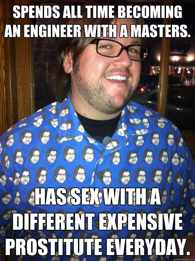 Spends all time becoming an engineer with a masters. Has sex with a different expensive prostitute everyday.  Happy Forever Alone