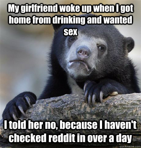 My girlfriend woke up when I got home from drinking and wanted sex I told her no, because I haven't checked reddit in over a day - My girlfriend woke up when I got home from drinking and wanted sex I told her no, because I haven't checked reddit in over a day  Confession Bear