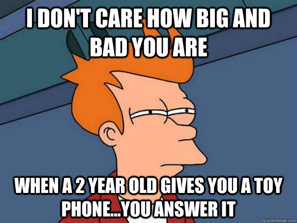 i don't care how big and bad you are when a 2 year old gives you a toy phone...you answer it  Futurama Fry