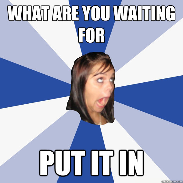 What are you waiting for put it in   Annoying Facebook Girl