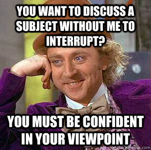 you want to discuss a subject without me to interrupt?  you must be confident in your viewpoint  Condescending Wonka