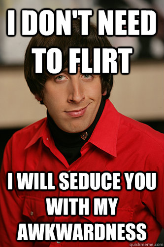 I DON'T NEED TO FLIRT I WILL SEDUCE YOU WITH MY AWKWARDNESS - I DON'T NEED TO FLIRT I WILL SEDUCE YOU WITH MY AWKWARDNESS  Howard Wolowitz