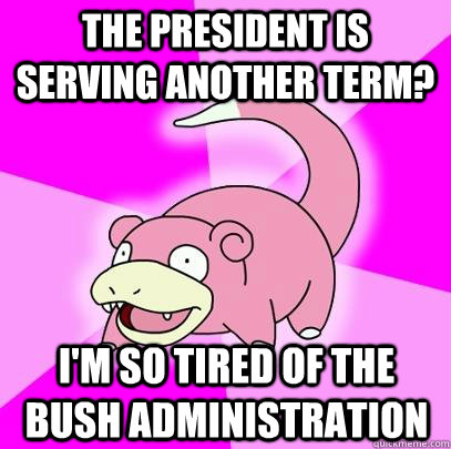 The President is serving another term? I'm so tired of the bush administration  Slowpoke