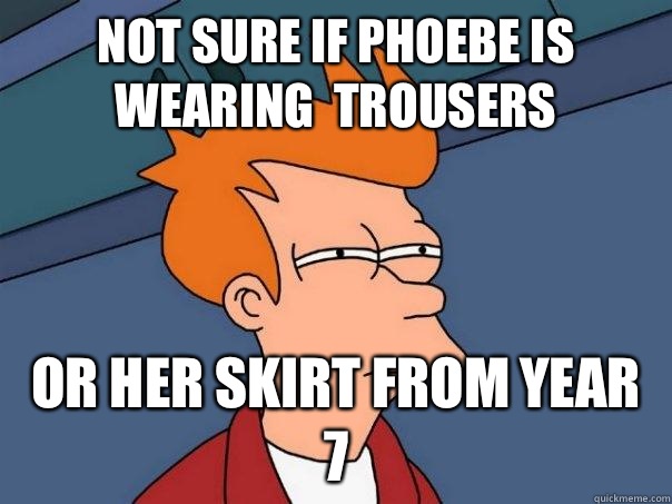 Not sure if phoebe is wearing  trousers  Or her skirt from year 7  Futurama Fry