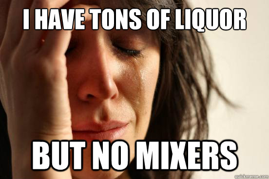 I have tons of liquor but no mixers  First World Problems