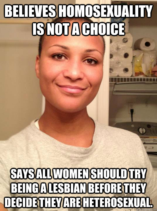 Believes homosexuality is NOT a choice Says all women should try being a lesbian before they decide they are heterosexual. - Believes homosexuality is NOT a choice Says all women should try being a lesbian before they decide they are heterosexual.  Misc