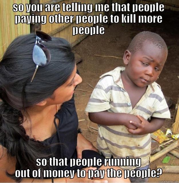 SO YOU ARE TELLING ME THAT PEOPLE PAYING OTHER PEOPLE TO KILL MORE PEOPLE SO THAT PEOPLE RUNNING OUT OF MONEY TO PAY THE PEOPLE? Skeptical Third World Kid