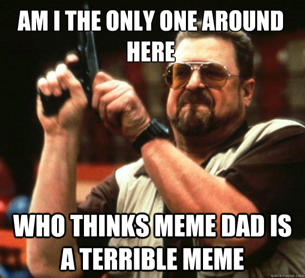 Am I the only one around here who thinks meme dad is a terrible meme  Walter