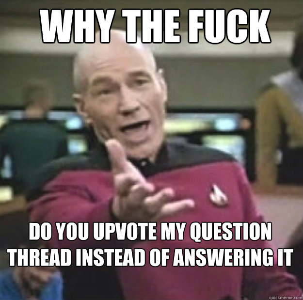 WHY THE FUCK do you upvote my question thread instead of answering it  