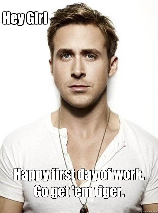 Hey Girl  Happy first day of work. 
Go get 'em tiger.  Ryan Gosling Hey Girl