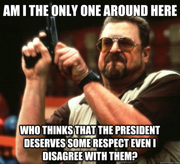 Am I the only one around here who thinks that the president deserves some respect even i disagree with them? - Am I the only one around here who thinks that the president deserves some respect even i disagree with them?  Big Lebowski