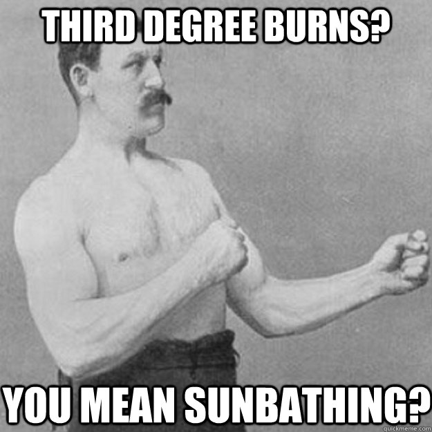 third degree burns? you mean sunbathing?  overly manly man