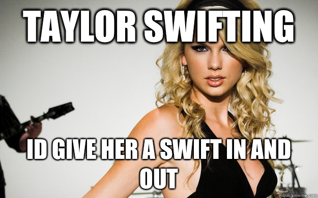 Taylor Swifting Id give her a swift in and out  taylor swifting