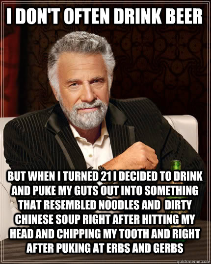 I don't often drink beer but when i turned 21 i decided to drink and puke my guts out into something that resembled noodles and  dirty Chinese soup right after hitting my head and chipping my tooth and right after puking at erbs and gerbs  The Most Interesting Man In The World