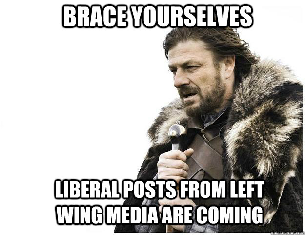 Brace yourselves LIBERAL POSTS FROM LEFT WING MEDIA ARE COMING  Imminent Ned