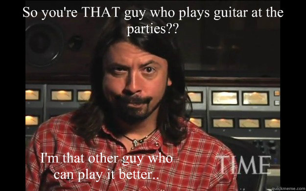 So you're THAT guy who plays guitar at the parties?? I'm that other guy who can play it better..  Dave Grohl