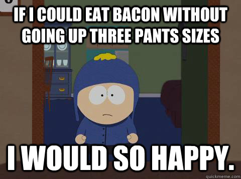If I could eat bacon without going up three pants sizes I would so happy.  I would be so happy