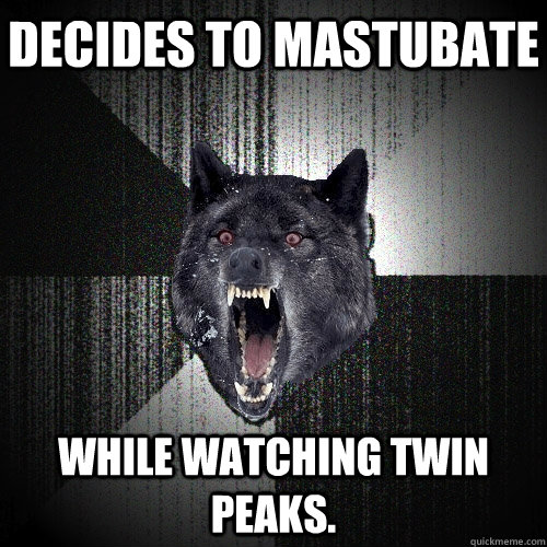 decides to mastubate while watching twin peaks.  Insanity Wolf