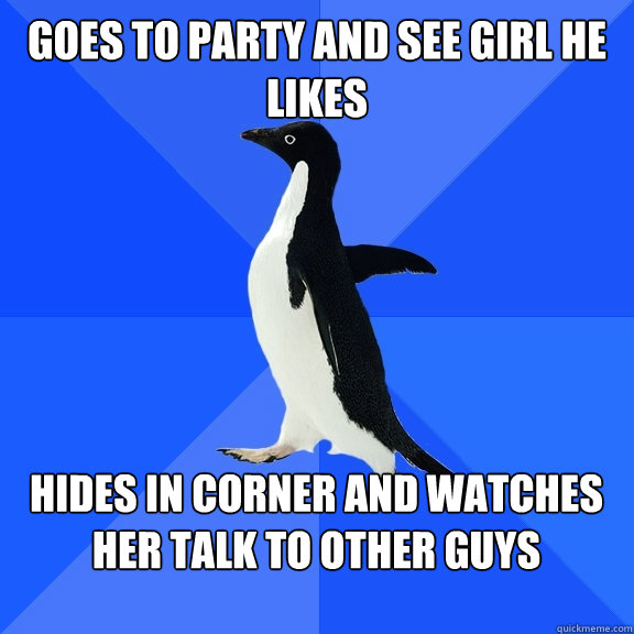 Goes to party and see girl he likes  Hides in corner and watches her talk to other guys   Socially Awkward Penguin
