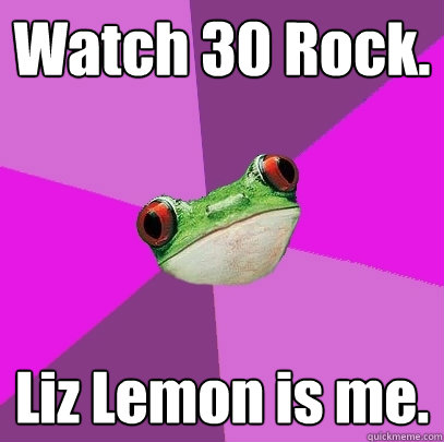 Watch 30 Rock. Liz Lemon is me.  Foul Bachelorette Frog