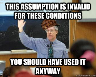 This assumption is invalid for these conditions you should have Used it anyway  Scumbag Professor